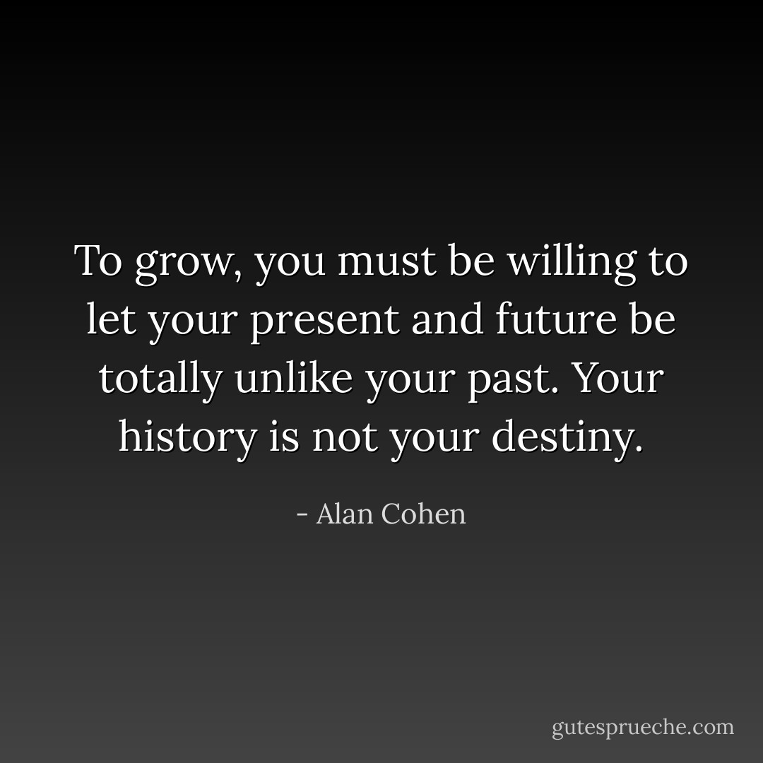 To grow, you must be willing to let your present and future be totally unlike your past. Your history is not your destiny. - Alan Cohen