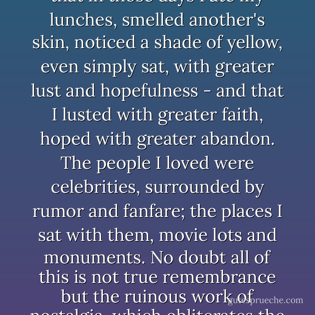 When I remember that dizzy summer, that dull, stupid, lovely, dire summer, it seems that in those days I ate my lunches, smelled another's skin, noticed a shade of yellow, even simply sat, with greater lust and hopefulness - and that I lusted with greater faith, hoped with greater abandon. The people I loved were celebrities, surrounded by rumor and fanfare; the places I sat with them, movie lots and monuments. No doubt all of this is not true remembrance but the ruinous work of nostalgia, which obliterates the past, and no doubt, as usual, I have exaggerated everything. - Michael Chabon