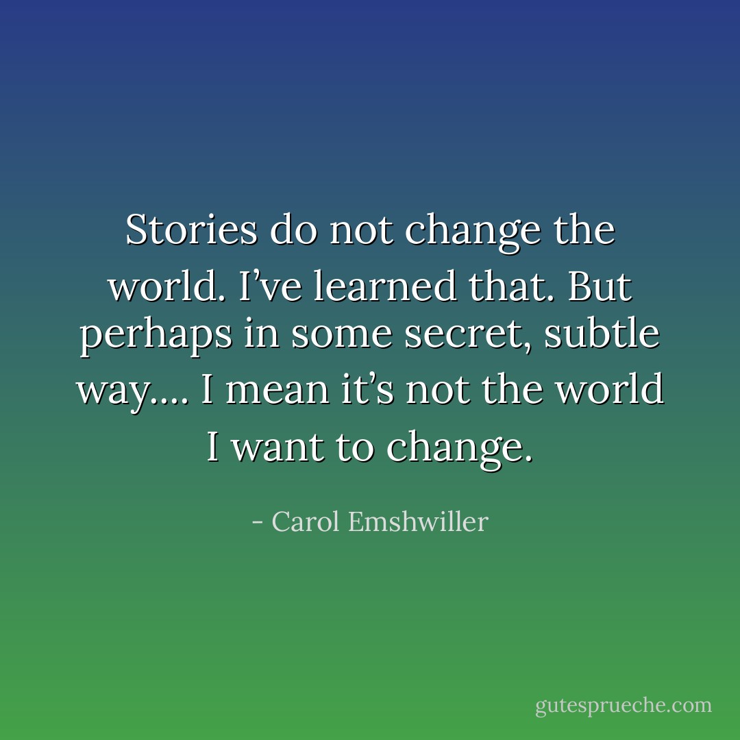 Stories do not change the world. I’ve learned that. But perhaps in some secret, subtle way.... I mean it’s not the world I want to change. - Carol Emshwiller