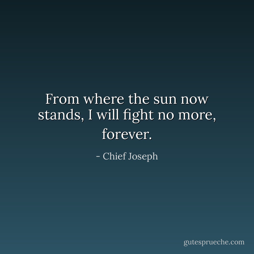 From where the sun now stands, I will fight no more, forever. - Chief Joseph