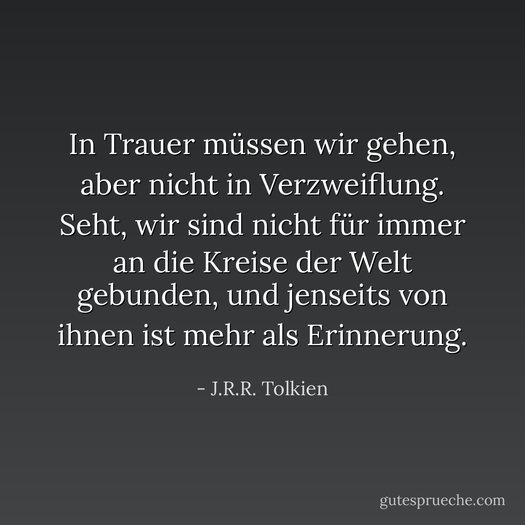 In Trauer müssen wir gehen, aber nicht in Verzweiflung. Seht, wir sind nicht für immer an die Kreise der Welt gebunden, und jenseits von ihnen ist mehr als Erinnerung. - J.R.R. Tolkien<