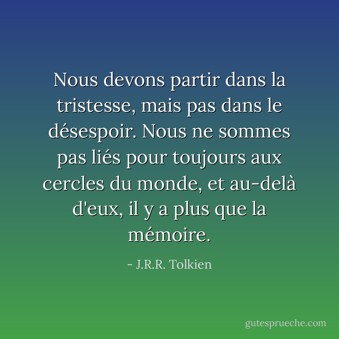 Nous devons partir dans la tristesse, mais pas dans le désespoir. Nous ne sommes pas liés pour toujours aux cercles du monde, et au-delà d'eux, il y a plus que la mémoire. - J.R.R. Tolkien