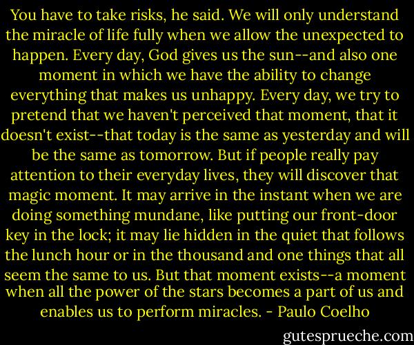 You have to take risks, he said. We will only understand the miracle of life fully when we allow the unexpected to happen. Every day, God gives us the sun--and also one moment in which we have the ability to change everything that makes us unhappy. Every day, we try to pretend that we haven't perceived that moment, that it doesn't exist--that today is the same as yesterday and will be the same as tomorrow. But if people really pay attention to their everyday lives, they will discover that magic moment. It may arrive in the instant when we are doing something mundane, like putting our front-door key in the lock; it may lie hidden in the quiet that follows the lunch hour or in the thousand and one things that all seem the same to us. But that moment exists--a moment when all the power of the stars becomes a part of us and enables us to perform miracles. - Paulo Coelho