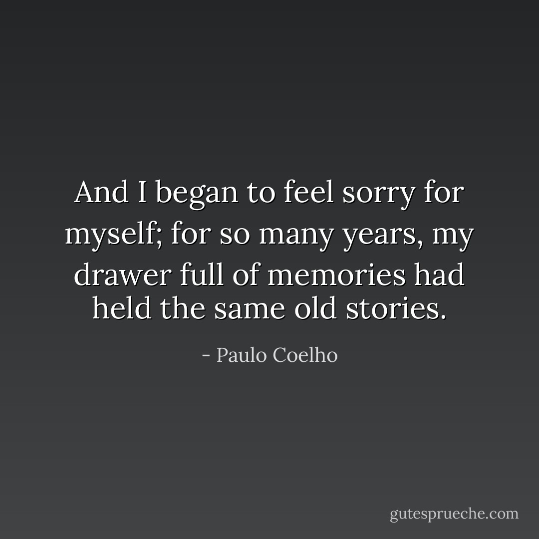 And I began to feel sorry for myself; for so many years, my drawer full of memories had held the same old stories. - Paulo Coelho