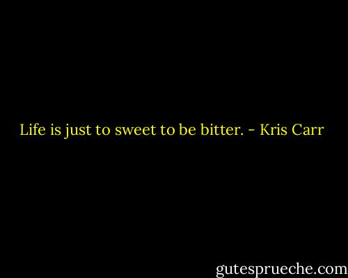 Life is just to sweet to be bitter. - Kris Carr