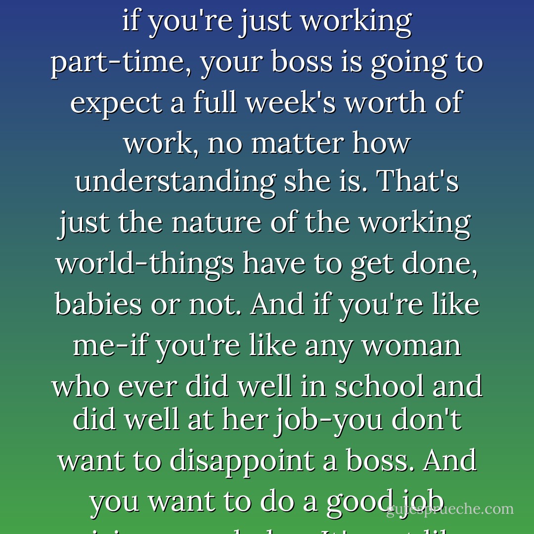 This is so much harder than I ever thought it would be...because the thing is, even if you're just working part-time, your boss is going to expect a full week's worth of work, no matter how understanding she is. That's just the nature of the working world-things have to get done, babies or not. And if you're like me-if you're like any woman who ever did well in school and did well at her job-you don't want to disappoint a boss. And you want to do a good job raising your baby...It's not like you think it's going to be - Jennifer Weiner