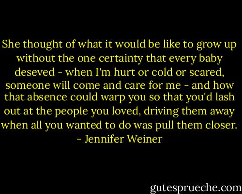 She thought of what it would be like to grow up without the one certainty that every baby deseved - when I'm hurt or cold or scared, someone will come and care for me - and how that absence could warp you so that you'd lash out at the people you loved, driving them away when all you wanted to do was pull them closer. - Jennifer Weiner