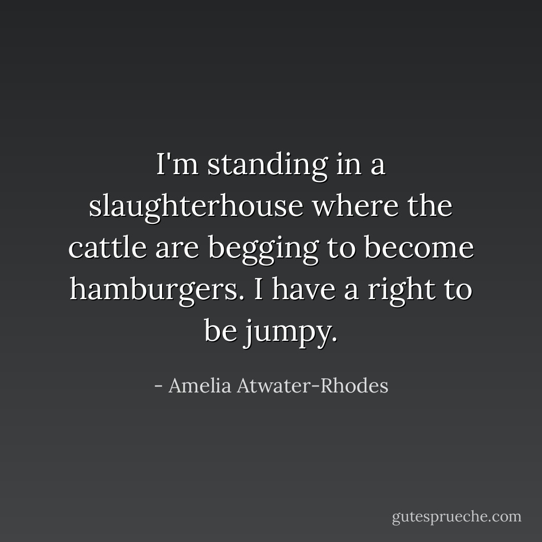 I'm standing in a slaughterhouse where the cattle are begging to become hamburgers. I have a right to be jumpy. - Amelia Atwater-Rhodes