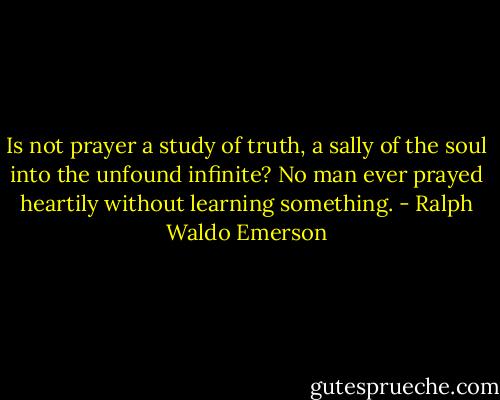Is not prayer a study of truth, a sally of the soul into the unfound infinite? No man ever prayed heartily without learning something. - Ralph Waldo Emerson