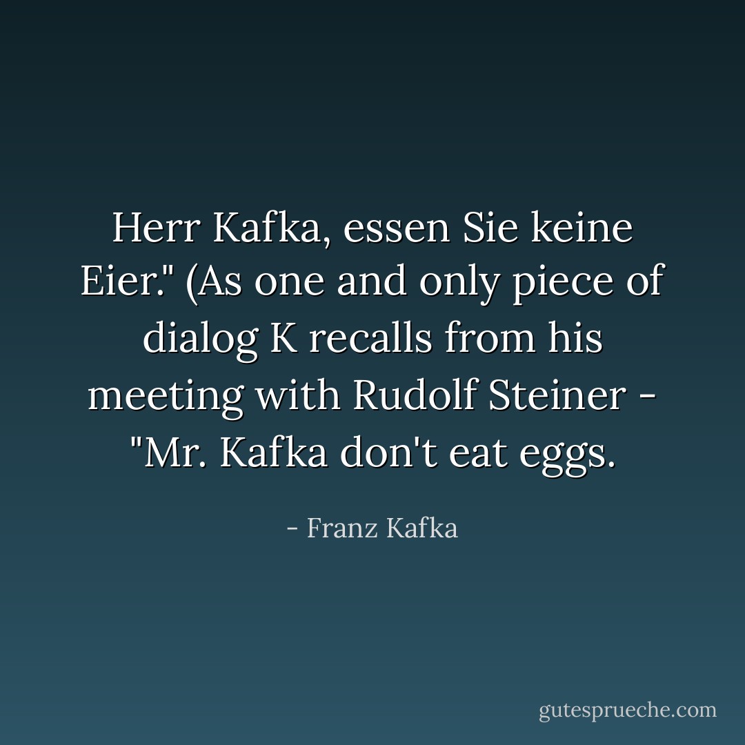 Herr Kafka, essen Sie keine Eier." (As one and only piece of dialog K recalls from his meeting with Rudolf Steiner - "Mr. Kafka don't eat eggs. - Franz Kafka