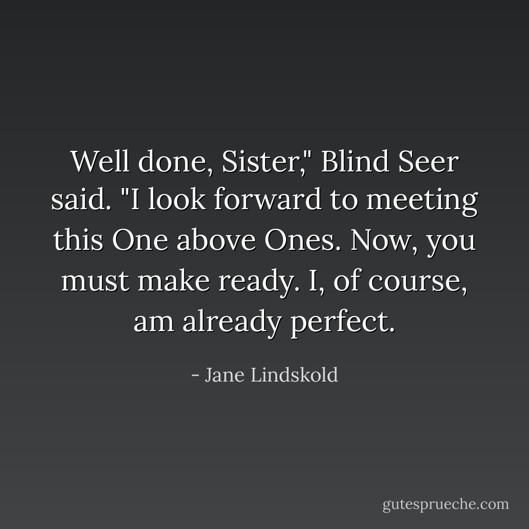 Well done, Sister," Blind Seer said. "I look forward to meeting this One above Ones. Now, you must make ready. I, of course, am already perfect. - Jane Lindskold