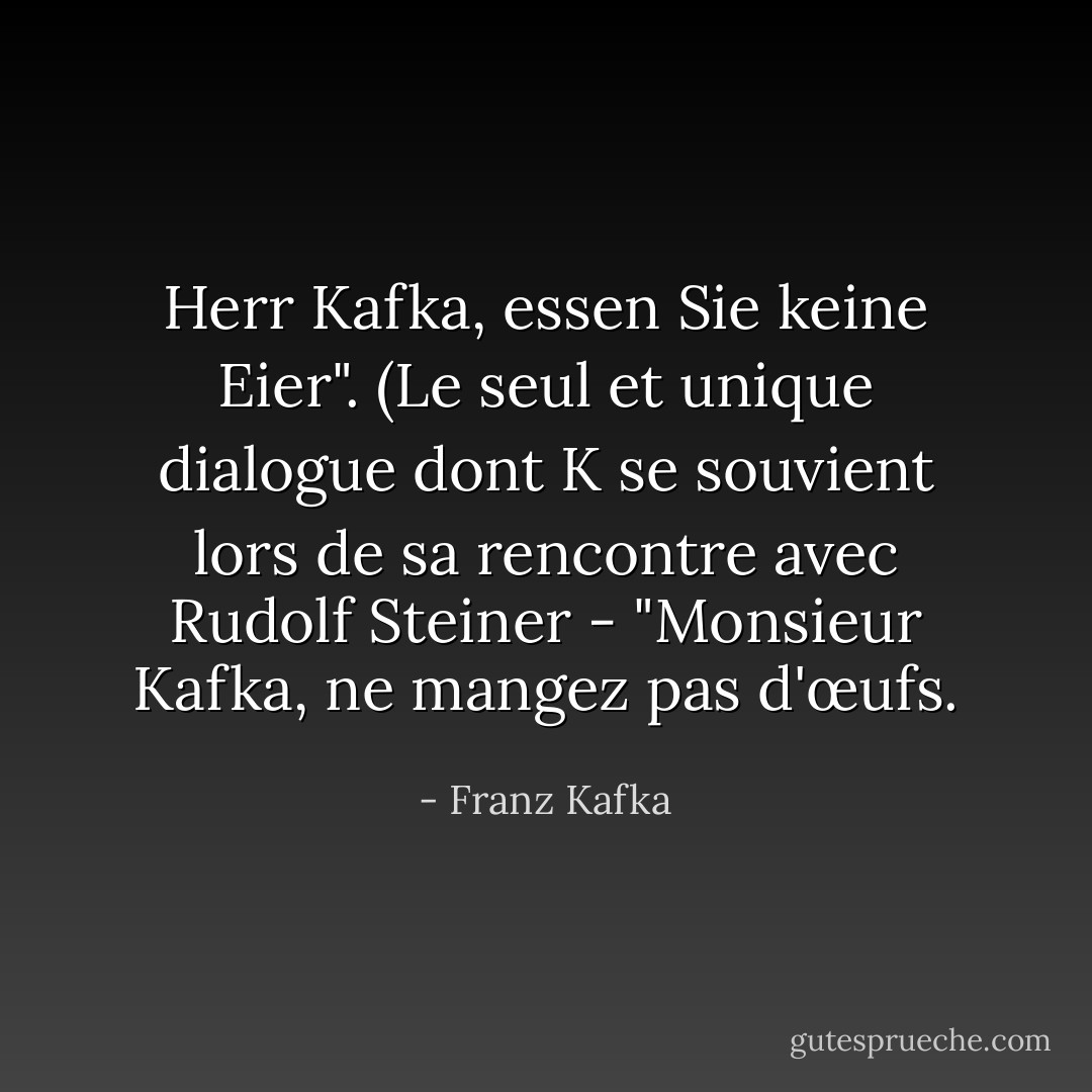 Herr Kafka, essen Sie keine Eier". (Le seul et unique dialogue dont K se souvient lors de sa rencontre avec Rudolf Steiner - "Monsieur Kafka, ne mangez pas d'œufs. - Franz Kafka