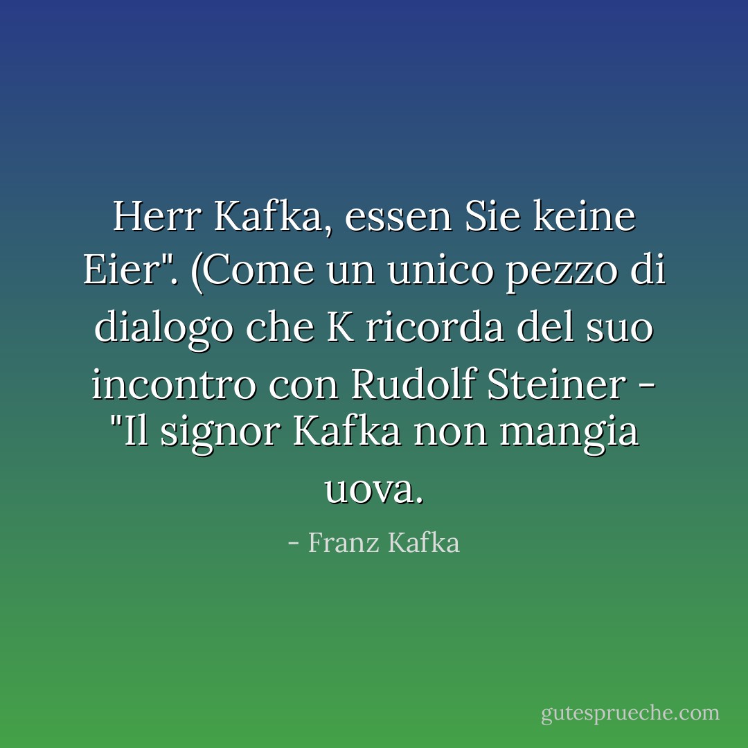 Herr Kafka, essen Sie keine Eier". (Come un unico pezzo di dialogo che K ricorda del suo incontro con Rudolf Steiner - "Il signor Kafka non mangia uova. - Franz Kafka