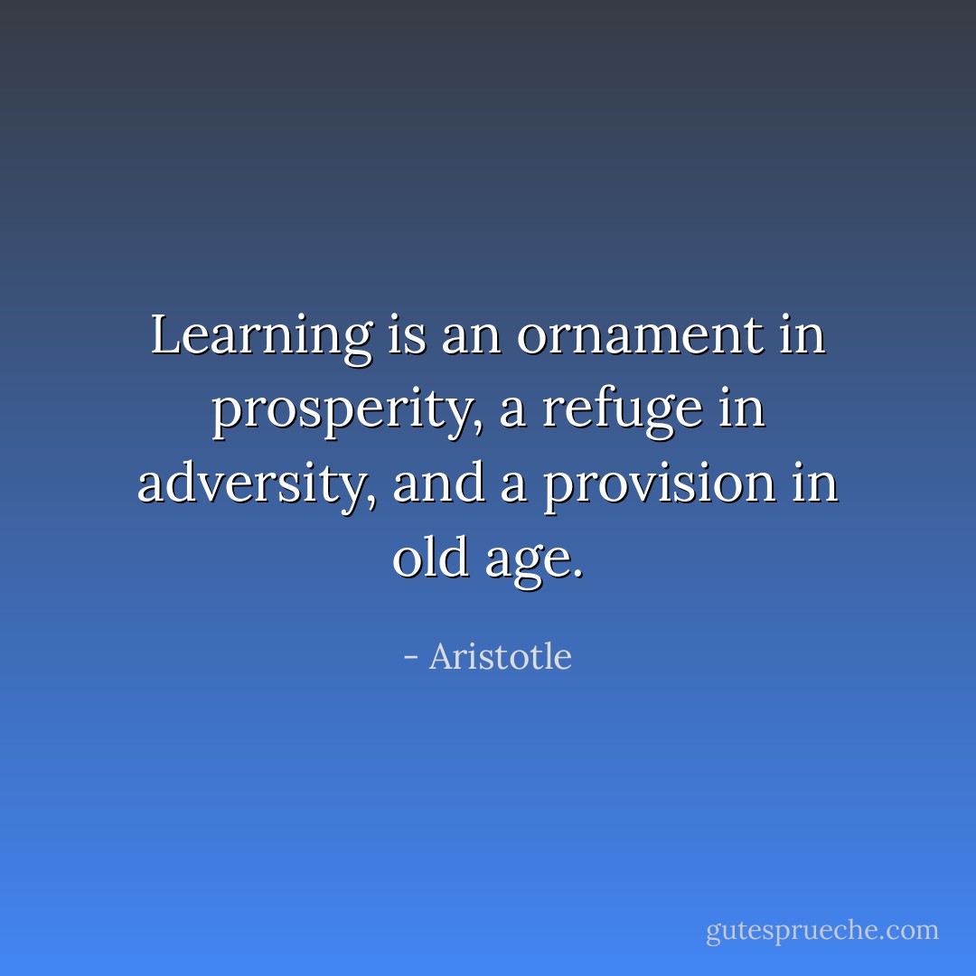 Learning is an ornament in prosperity, a refuge in adversity, and a provision in old age. - Aristotle