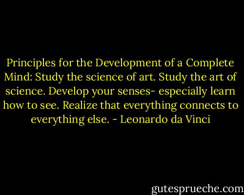 Principles for the Development of a Complete Mind: Study the science of art. Study the art of science. Develop your senses- especially learn how to see. Realize that everything connects to everything else. - Leonardo da Vinci