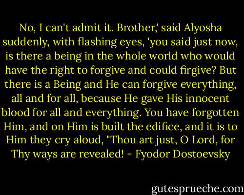 No, I can't admit it. Brother,' said Alyosha suddenly, with flashing eyes, 'you said just now, is there a being in the whole world who would have the right to forgive and could firgive? But there is a Being and He can forgive everything, all and for all, because He gave His innocent blood for all and everything. You have forgotten Him, and on Him is built the edifice, and it is to Him they cry aloud, "Thou art just, O Lord, for Thy ways are revealed! - Fyodor Dostoevsky