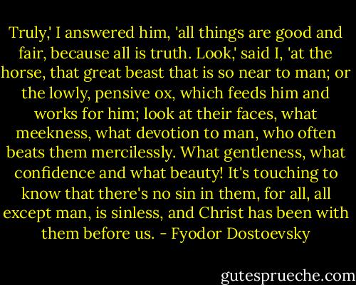 Truly,' I answered him, 'all things are good and fair, because all is truth. Look,' said I, 'at the horse, that great beast that is so near to man; or the lowly, pensive ox, which feeds him and works for him; look at their faces, what meekness, what devotion to man, who often beats them mercilessly. What gentleness, what confidence and what beauty! It's touching to know that there's no sin in them, for all, all except man, is sinless, and Christ has been with them before us. - Fyodor Dostoevsky