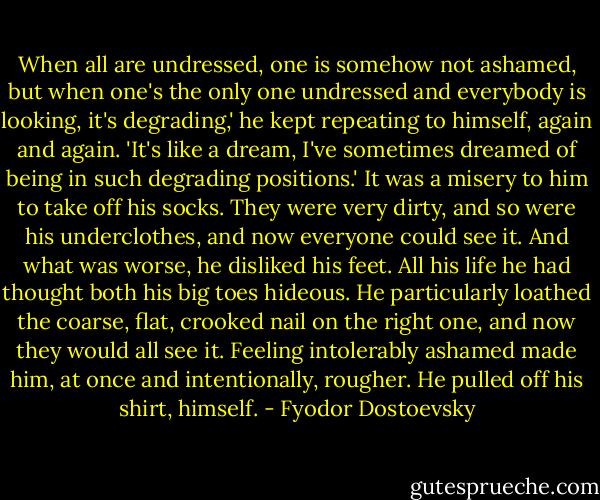 When all are undressed, one is somehow not ashamed, but when one's the only one undressed and everybody is looking, it's degrading,' he kept repeating to himself, again and again. 'It's like a dream, I've sometimes dreamed of being in such degrading positions.' It was a misery to him to take off his socks. They were very dirty, and so were his underclothes, and now everyone could see it. And what was worse, he disliked his feet. All his life he had thought both his big toes hideous. He particularly loathed the coarse, flat, crooked nail on the right one, and now they would all see it. Feeling intolerably ashamed made him, at once and intentionally, rougher. He pulled off his shirt, himself. - Fyodor Dostoevsky