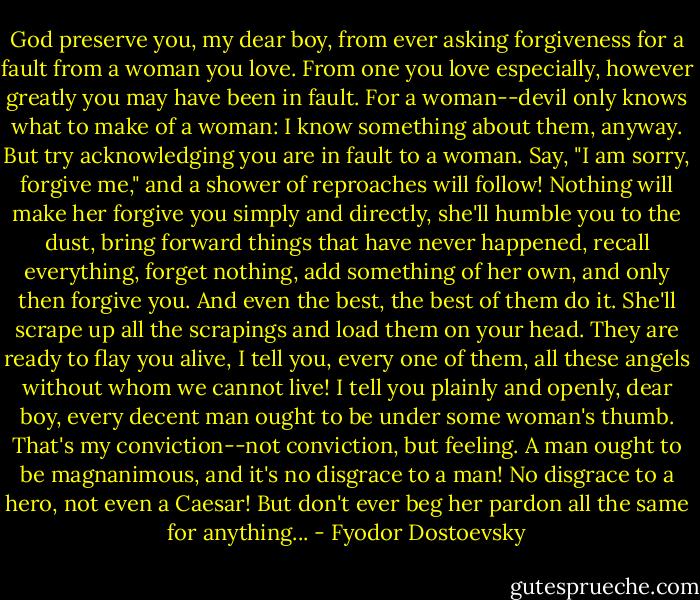 God preserve you, my dear boy, from ever asking forgiveness for a fault from a woman you love. From one you love especially, however greatly you may have been in fault. For a woman--devil only knows what to make of a woman: I know something about them, anyway. But try acknowledging you are in fault to a woman. Say, "I am sorry, forgive me," and a shower of reproaches will follow! Nothing will make her forgive you simply and directly, she'll humble you to the dust, bring forward things that have never happened, recall everything, forget nothing, add something of her own, and only then forgive you. And even the best, the best of them do it. She'll scrape up all the scrapings and load them on your head. They are ready to flay you alive, I tell you, every one of them, all these angels without whom we cannot live! I tell you plainly and openly, dear boy, every decent man ought to be under some woman's thumb. That's my conviction--not conviction, but feeling. A man ought to be magnanimous, and it's no disgrace to a man! No disgrace to a hero, not even a Caesar! But don't ever beg her pardon all the same for anything... - Fyodor Dostoevsky