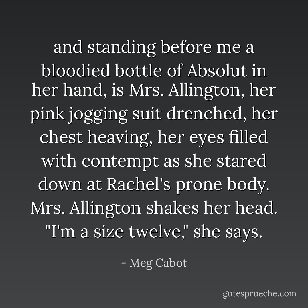and standing before me a bloodied bottle of Absolut in her hand, is Mrs. Allington, her pink jogging suit drenched, her chest heaving, her eyes filled with contempt as she stared down at Rachel's prone body. Mrs. Allington shakes her head. "I'm a size twelve," she says. - Meg Cabot