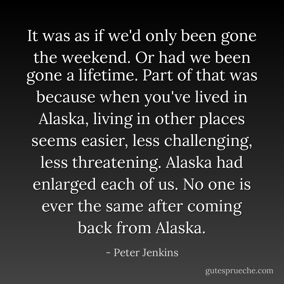 It was as if we'd only been gone the weekend. Or had we been gone a lifetime. Part of that was because when you've lived in Alaska, living in other places seems easier, less challenging, less threatening. Alaska had enlarged each of us. No one is ever the same after coming back from Alaska. - Peter Jenkins