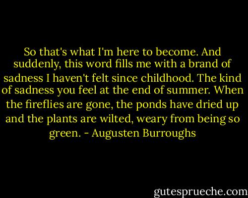 So that's what I'm here to become. And suddenly, this word fills me with a brand of sadness I haven't felt since childhood. The kind of sadness you feel at the end of summer. When the fireflies are gone, the ponds have dried up and the plants are wilted, weary from being so green. - Augusten Burroughs