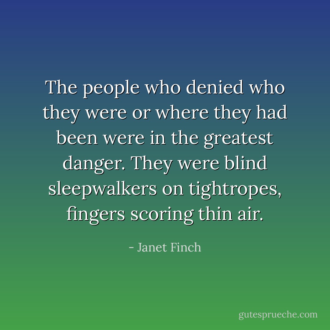 The people who denied who they were or where they had been were in the greatest danger. They were blind sleepwalkers on tightropes, fingers scoring thin air. - Janet Finch