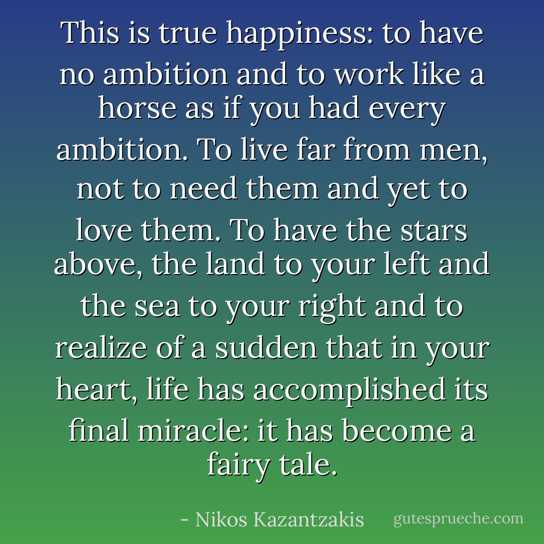 This is true happiness: to have no ambition and to work like a horse as if you had every ambition. To live far from men, not to need them and yet to love them. To have the stars above, the land to your left and the sea to your right and to realize of a sudden that in your heart, life has accomplished its final miracle: it has become a fairy tale. - Nikos Kazantzakis