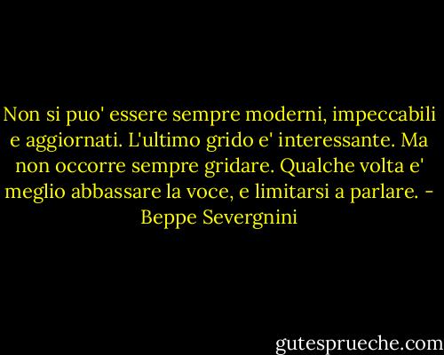 Non si puo' essere sempre moderni, impeccabili e aggiornati. L'ultimo grido e' interessante. Ma non occorre sempre gridare. Qualche volta e' meglio abbassare la voce, e limitarsi a parlare. - Beppe Severgnini