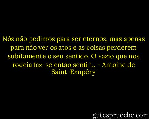 Nós não pedimos para ser eternos, mas apenas para não ver os atos e as coisas perderem subitamente o seu sentido. O vazio que nos rodeia faz-se então sentir... - Antoine de Saint-Exupéry