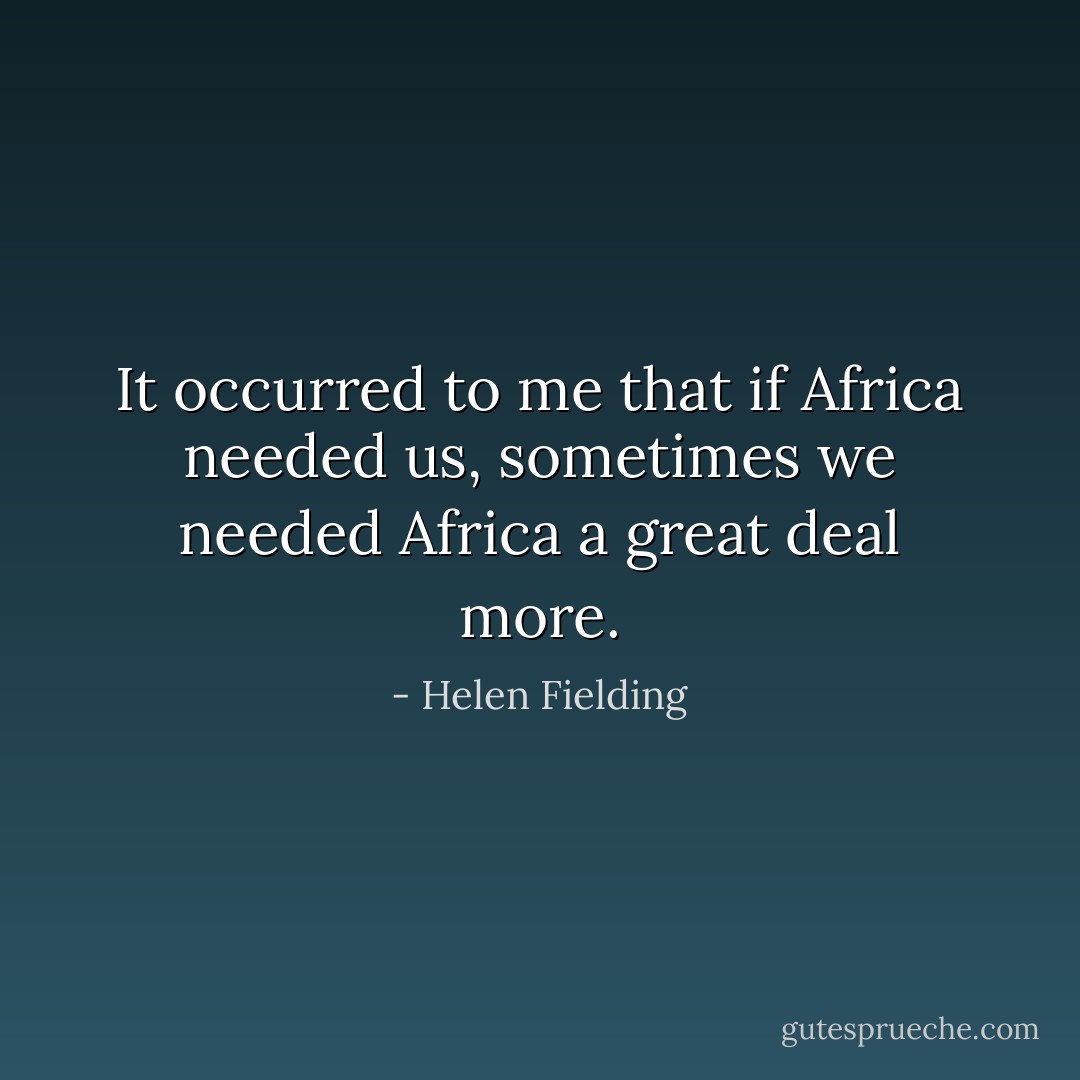 It occurred to me that if Africa needed us, sometimes we needed Africa a great deal more. - Helen Fielding
