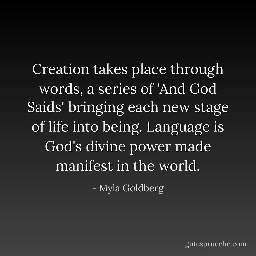 Creation takes place through words, a series of 'And God Saids' bringing each new stage of life into being. Language is God's divine power made manifest in the world. - Myla Goldberg