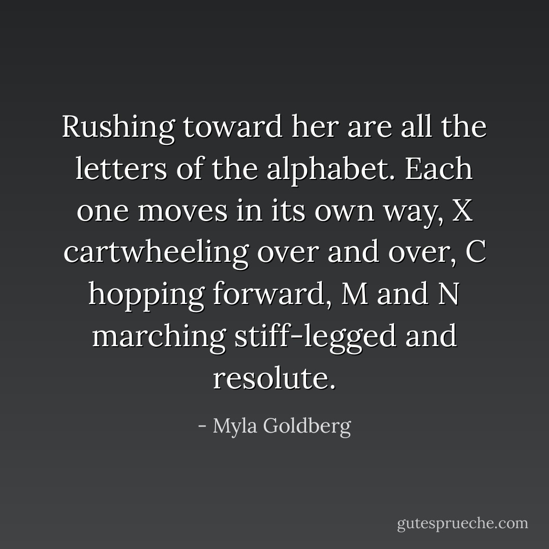 Rushing toward her are all the letters of the alphabet. Each one moves in its own way, X cartwheeling over and over, C hopping forward, M and N marching stiff-legged and resolute. - Myla Goldberg
