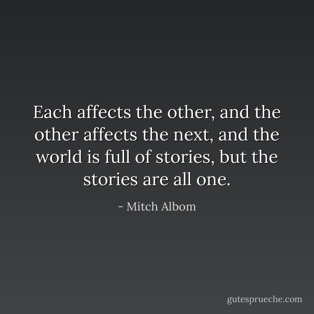 Each affects the other, and the other affects the next, and the world is full of stories, but the stories are all one. - Mitch Albom