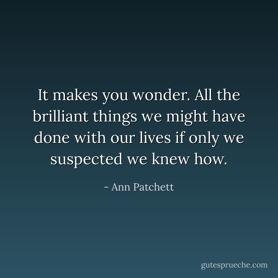 It makes you wonder. All the brilliant things we might have done with our lives if only we suspected we knew how. - Ann Patchett