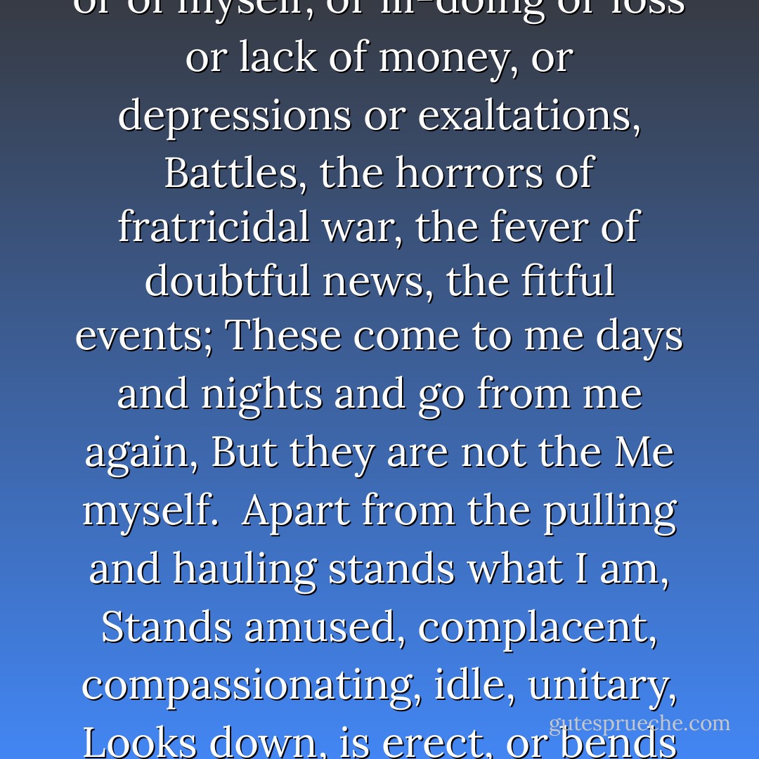 Trippers and askers surround me,<br />People I meet, the effect upon me of my early life or the ward and<br />city I live in, or the nation,<br />The latest dates, discoveries, inventions, societies, authors old<br />and new,<br />My dinner, dress, associates, looks, compliments, dues,<br />The real or fancied indifference of some man or woman I love,<br />The sickness of one of my folks or of myself, or ill-doing or loss<br />or lack of money, or depressions or exaltations,<br />Battles, the horrors of fratricidal war, the fever of doubtful news,<br />the fitful events;<br />These come to me days and nights and go from me again,<br />But they are not the Me myself.<br /><br />Apart from the pulling and hauling stands what I am,<br />Stands amused, complacent, compassionating, idle, unitary,<br />Looks down, is erect, or bends an arm on an impalpable certain rest,<br />Looking with side-curved head curious what will come next,<br />Both in and out of the game and watching and wondering at it.<br /><br />Backward I see in my own days where I sweated through fog with<br />linguists and contenders,<br />I have no mockings or arguments, I witness and wait.  - Walt Whitman
