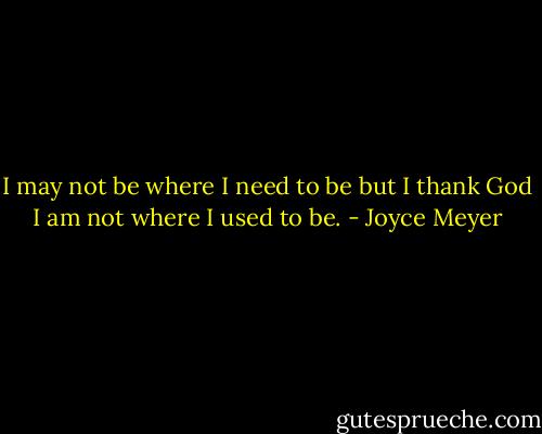 I may not be where I need to be but I thank God I am not where I used to be. - Joyce Meyer