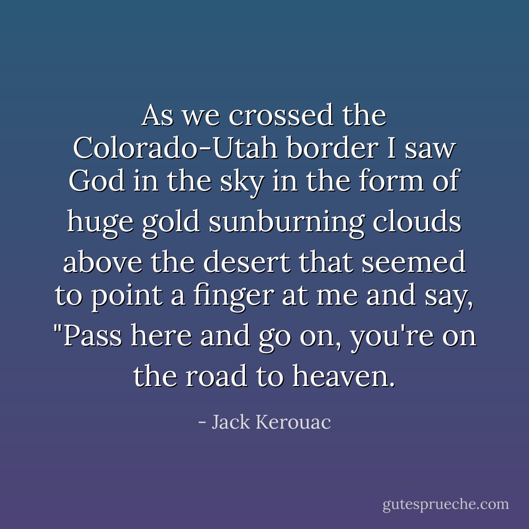 As we crossed the Colorado-Utah border I saw God in the sky in the form of huge gold sunburning clouds above the desert that seemed to point a finger at me and say, "Pass here and go on, you're on the road to heaven. - Jack Kerouac