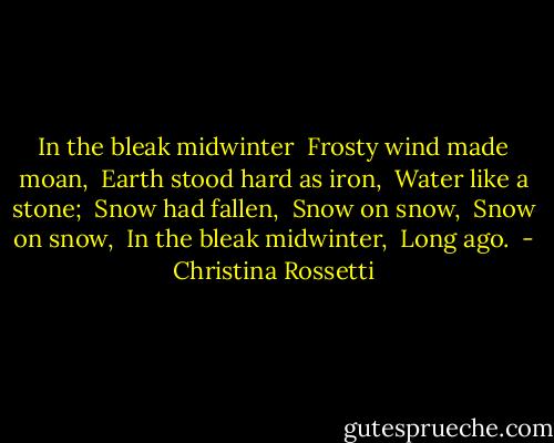 In the bleak midwinter <br />Frosty wind made moan, <br />Earth stood hard as iron, <br />Water like a stone; <br />Snow had fallen, <br />Snow on snow, <br />Snow on snow, <br />In the bleak midwinter, <br />Long ago.  - Christina Rossetti