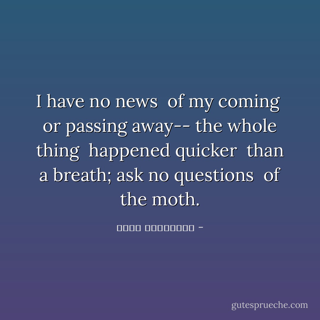 I have no news<br /> of my coming<br /> or passing away--<br />the whole thing<br /> happened quicker<br /> than a breath;<br />ask no questions<br /> of the moth. - عطار نیشابوری
