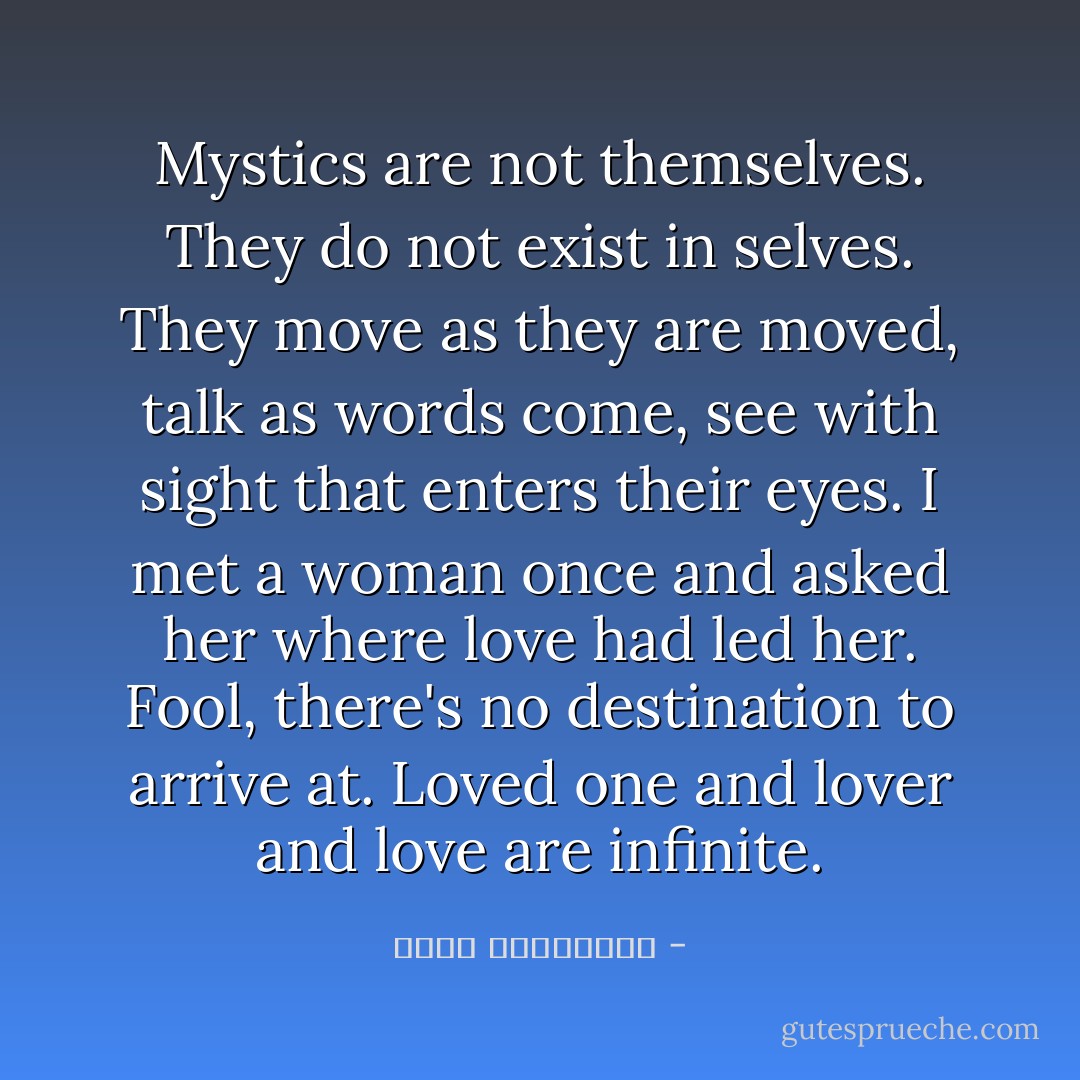 Mystics are not themselves. They do not exist<br />in selves. They move as they are moved,<br />talk as words come, see with sight<br />that enters their eyes. I met a woman<br />once and asked her where love had led her.<br />Fool, there's no destination to arrive at.<br />Loved one and lover and love are infinite. - عطار نیشابوری