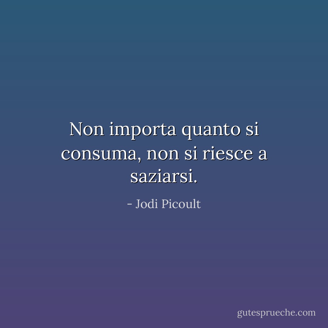 Non importa quanto si consuma, non si riesce a saziarsi. - Jodi Picoult