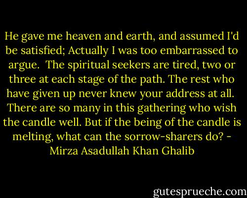 He gave me heaven and earth, and assumed I'd be satisfied;<br />Actually I was too embarrassed to argue.<br /><br />The spiritual seekers are tired, two or three at each stage of the path.<br />The rest who have given up never knew your address at all.<br /><br />There are so many in this gathering who wish the candle well.<br />But if the being of the candle is melting, what can the sorrow-sharers do? - Mirza Asadullah Khan Ghalib