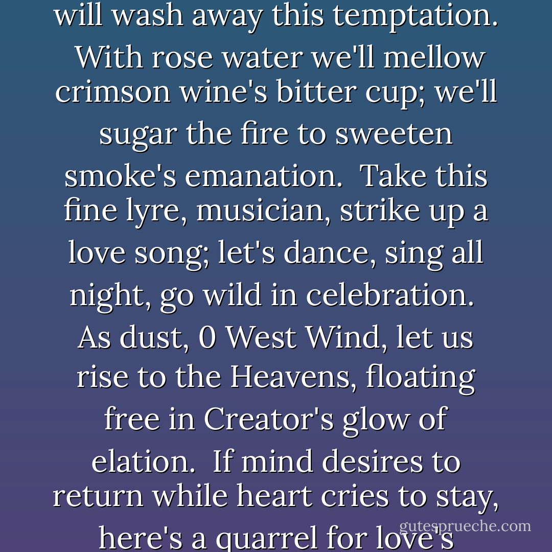 Let's offer flowers, pour a cup of libation,<br />split open the skies and start anew on creation.<br /><br />If the forces of grief invade our lovers' veins,<br />cupbearer and I will wash away this temptation.<br /><br />With rose water we'll mellow crimson wine's bitter cup;<br />we'll sugar the fire to sweeten smoke's emanation.<br /><br />Take this fine lyre, musician, strike up a love song;<br />let's dance, sing all night, go wild in celebration.<br /><br />As dust, 0 West Wind, let us rise to the Heavens,<br />floating free in Creator's glow of elation.<br /><br />If mind desires to return while heart cries to stay,<br />here's a quarrel for love's deliberation.<br /><br />Alas, these words and songs go for naught in this land;<br />come, Hafez, let's create a new generation. - 