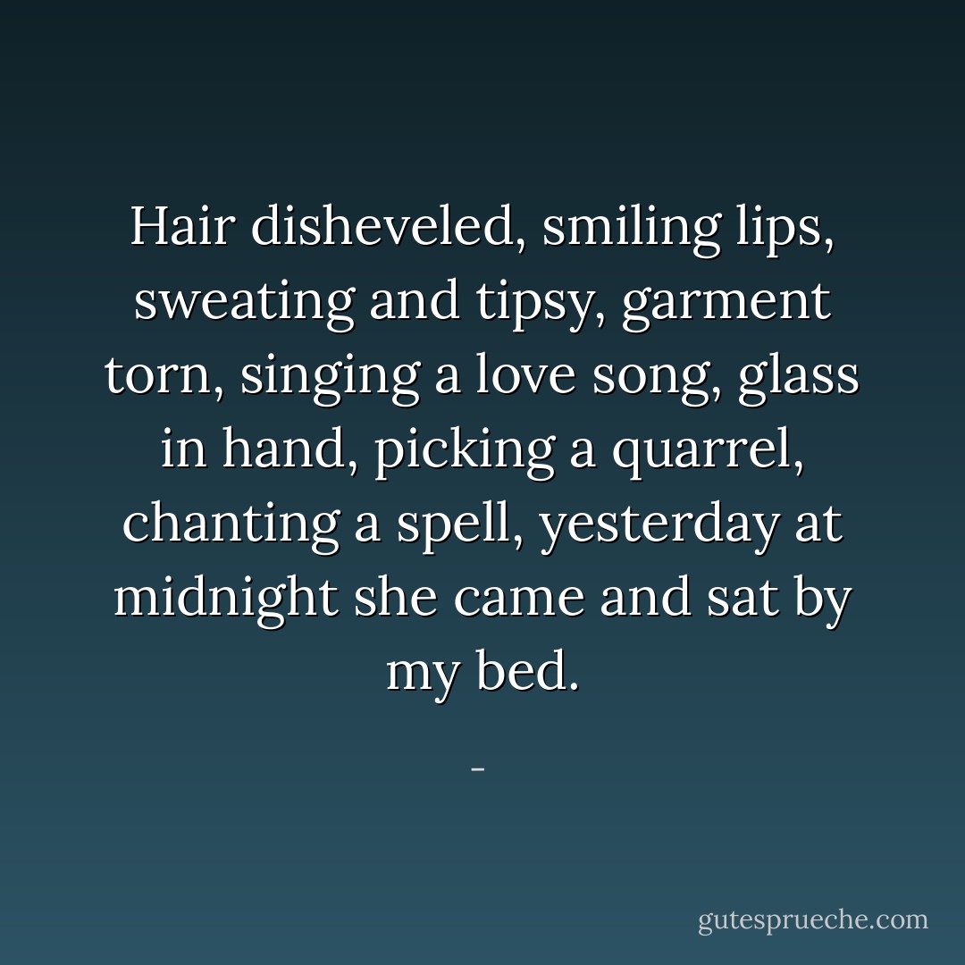 Hair disheveled, smiling lips, sweating and tipsy,<br />garment torn, singing a love song, glass in hand,<br />picking a quarrel, chanting a spell,<br />yesterday at midnight she came and sat by my bed. - 