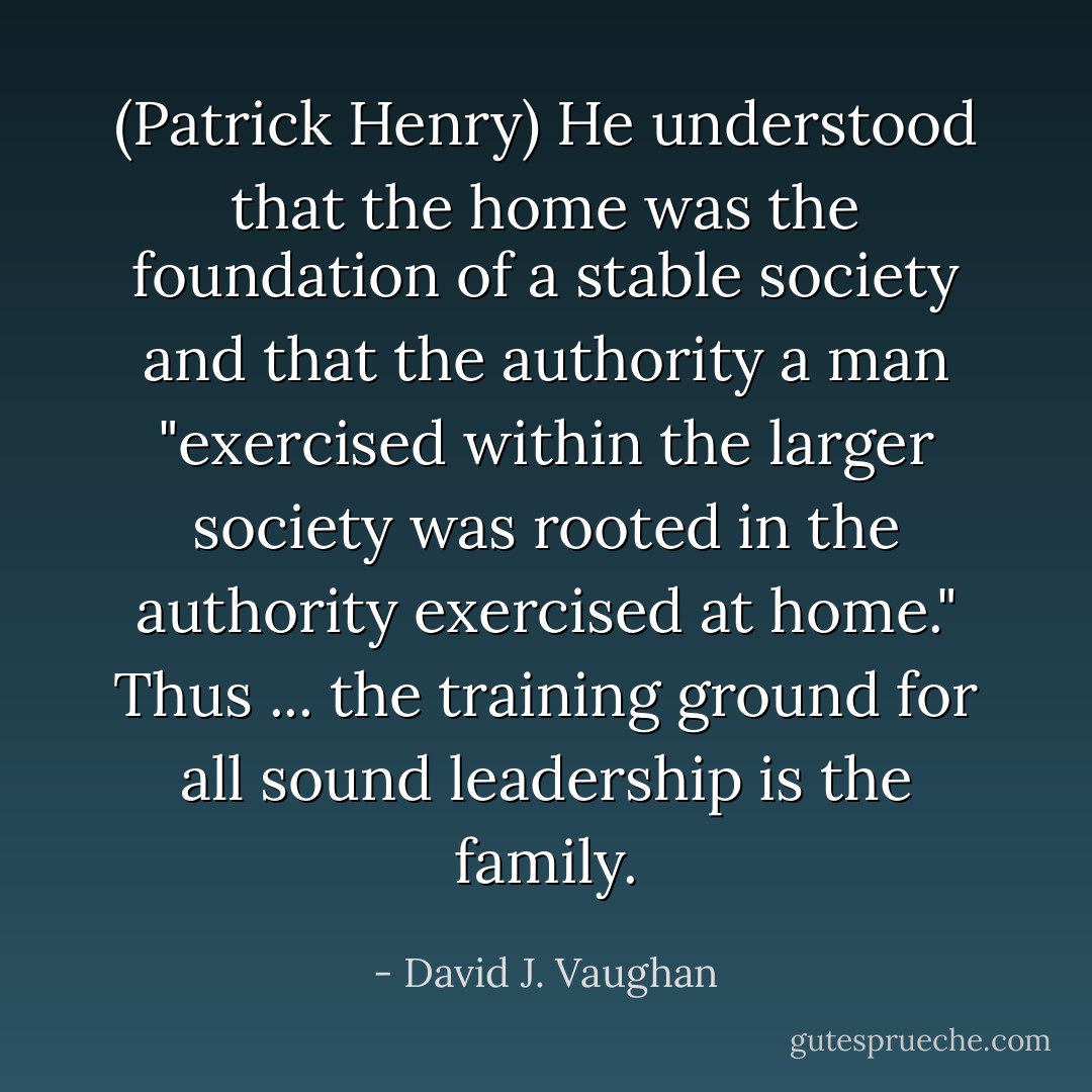 (Patrick Henry) He understood that the home was the foundation of a stable society and that the authority a man "exercised within the larger society was rooted in the authority exercised at home." Thus ... the training ground for all sound leadership is the family. - David J. Vaughan