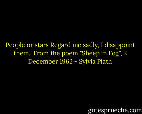 People or stars<br />Regard me sadly, I disappoint them.<br /><br />From the poem "Sheep in Fog", 2 December 1962 - Sylvia Plath