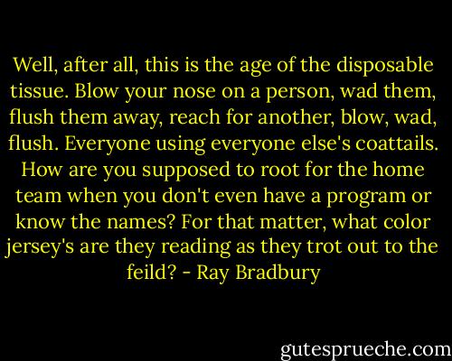 Well, after all, this is the age of the disposable tissue. Blow your nose on a person, wad them, flush them away, reach for another, blow, wad, flush. Everyone using everyone else's coattails. How are you supposed to root for the home team when you don't even have a program or know the names? For that matter, what color jersey's are they reading as they trot out to the feild? - Ray Bradbury