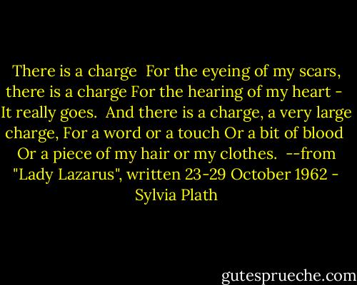 There is a charge<br /><br />For the eyeing of my scars, there is a charge<br />For the hearing of my heart - <br />It really goes.<br /><br />And there is a charge, a very large charge,<br />For a word or a touch<br />Or a bit of blood<br /><br />Or a piece of my hair or my clothes.<br /><br />--from "Lady Lazarus", written 23-29 October 1962 - Sylvia Plath