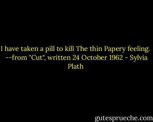 I have taken a pill to kill<br />The thin<br />Papery feeling.<br /><br />--from "Cut", written 24 October 1962 - Sylvia Plath